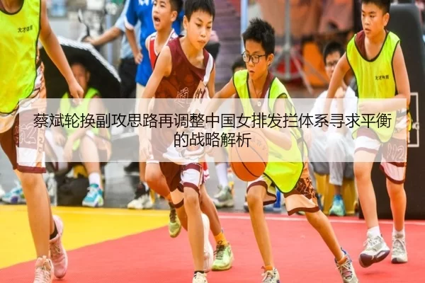 蔡斌轮换副攻思路再调整中国女排发拦体系寻求平衡的战略解析